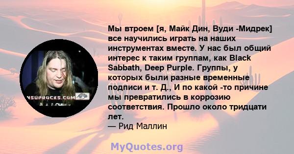 Мы втроем [я, Майк Дин, Вуди -Мидрек] все научились играть на наших инструментах вместе. У нас был общий интерес к таким группам, как Black Sabbath, Deep Purple. Группы, у которых были разные временные подписи и т. Д.,