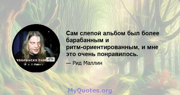 Сам слепой альбом был более барабанным и ритм-ориентированным, и мне это очень понравилось.