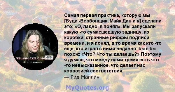 Самая первая практика, которую мы [Вуди -Вербонщик, Майк Дин и я] сделали это: «О, ладно, я понял». Мы запускали какую -то сумасшедшую задницу, из коробки, странные риффы подписи времени, и я понял, в то время как кто