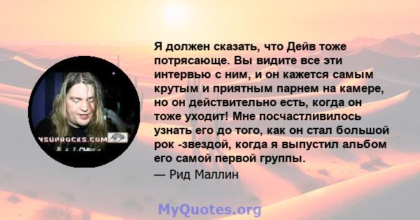 Я должен сказать, что Дейв тоже потрясающе. Вы видите все эти интервью с ним, и он кажется самым крутым и приятным парнем на камере, но он действительно есть, когда он тоже уходит! Мне посчастливилось узнать его до