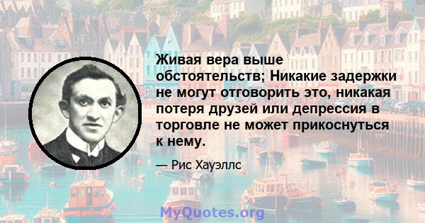 Живая вера выше обстоятельств; Никакие задержки не могут отговорить это, никакая потеря друзей или депрессия в торговле не может прикоснуться к нему.