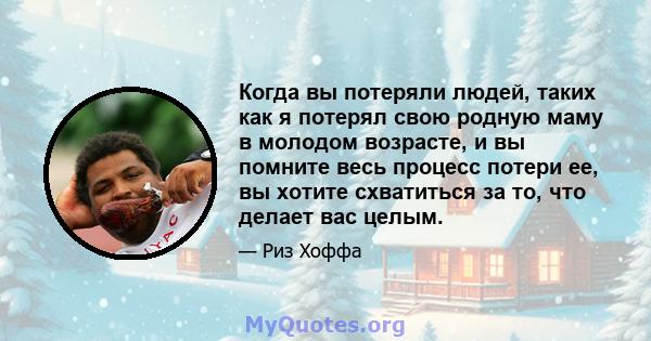 Когда вы потеряли людей, таких как я потерял свою родную маму в молодом возрасте, и вы помните весь процесс потери ее, вы хотите схватиться за то, что делает вас целым.