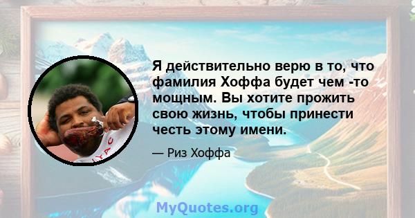 Я действительно верю в то, что фамилия Хоффа будет чем -то мощным. Вы хотите прожить свою жизнь, чтобы принести честь этому имени.