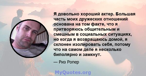 Я довольно хороший актер. Большая часть моих дружеских отношений основана на том факте, что я притворяюсь общительным и смешным в социальных ситуациях, но когда я возвращаюсь домой, я склонен изолировать себя, потому