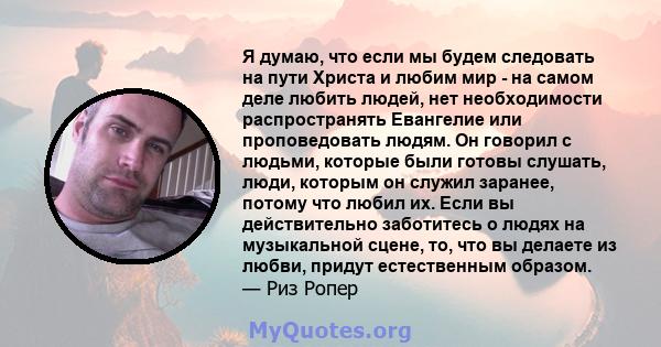 Я думаю, что если мы будем следовать на пути Христа и любим мир - на самом деле любить людей, нет необходимости распространять Евангелие или проповедовать людям. Он говорил с людьми, которые были готовы слушать, люди,