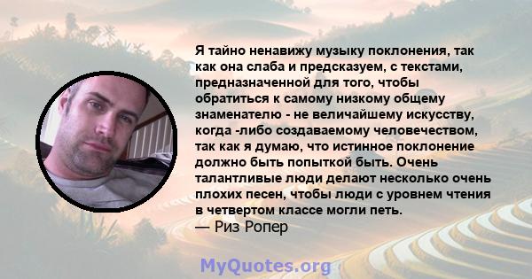 Я тайно ненавижу музыку поклонения, так как она слаба и предсказуем, с текстами, предназначенной для того, чтобы обратиться к самому низкому общему знаменателю - не величайшему искусству, когда -либо создаваемому