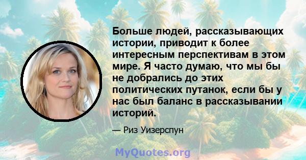 Больше людей, рассказывающих истории, приводит к более интересным перспективам в этом мире. Я часто думаю, что мы бы не добрались до этих политических путанок, если бы у нас был баланс в рассказывании историй.