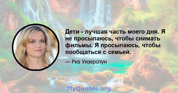 Дети - лучшая часть моего дня. Я не просыпаюсь, чтобы снимать фильмы. Я просыпаюсь, чтобы пообщаться с семьей.