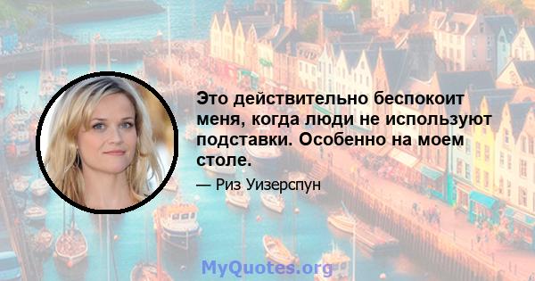 Это действительно беспокоит меня, когда люди не используют подставки. Особенно на моем столе.