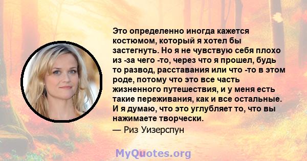 Это определенно иногда кажется костюмом, который я хотел бы застегнуть. Но я не чувствую себя плохо из -за чего -то, через что я прошел, будь то развод, расставания или что -то в этом роде, потому что это все часть