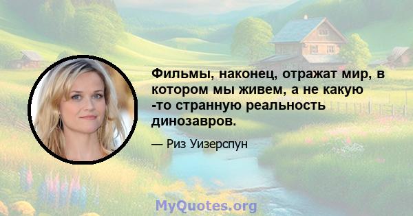 Фильмы, наконец, отражат мир, в котором мы живем, а не какую -то странную реальность динозавров.