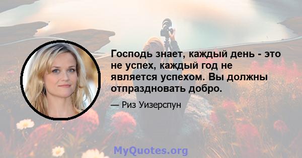 Господь знает, каждый день - это не успех, каждый год не является успехом. Вы должны отпраздновать добро.