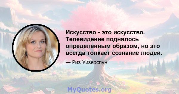 Искусство - это искусство. Телевидение поднялось определенным образом, но это всегда толкает сознание людей.