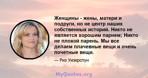 Женщины - жены, матери и подруги, но не центр наших собственных историй. Никто не является хорошим парнем; Никто не плохой парень. Мы все делаем плачевные вещи и очень почетные вещи.