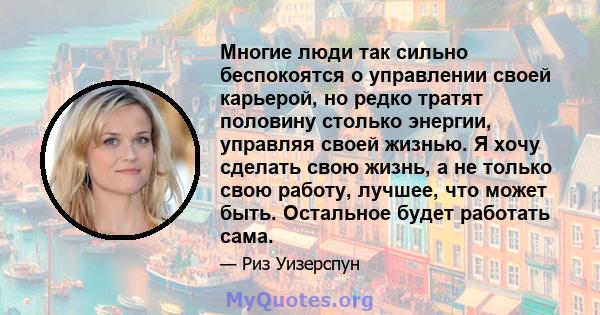 Многие люди так сильно беспокоятся о управлении своей карьерой, но редко тратят половину столько энергии, управляя своей жизнью. Я хочу сделать свою жизнь, а не только свою работу, лучшее, что может быть. Остальное