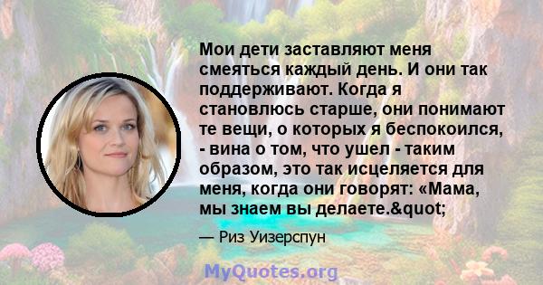 Мои дети заставляют меня смеяться каждый день. И они так поддерживают. Когда я становлюсь старше, они понимают те вещи, о которых я беспокоился, - вина о том, что ушел - таким образом, это так исцеляется для меня, когда 