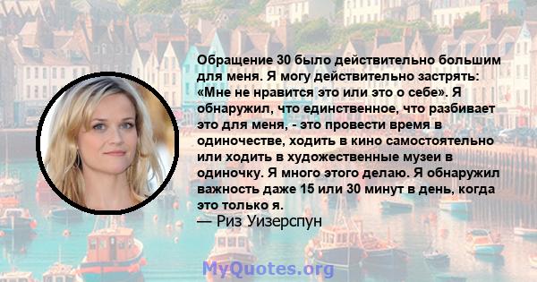 Обращение 30 было действительно большим для меня. Я могу действительно застрять: «Мне не нравится это или это о себе». Я обнаружил, что единственное, что разбивает это для меня, - это провести время в одиночестве,