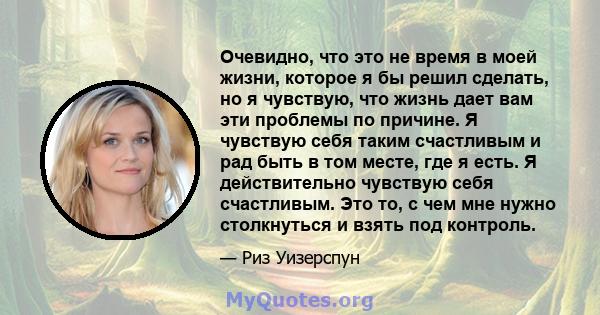 Очевидно, что это не время в моей жизни, которое я бы решил сделать, но я чувствую, что жизнь дает вам эти проблемы по причине. Я чувствую себя таким счастливым и рад быть в том месте, где я есть. Я действительно