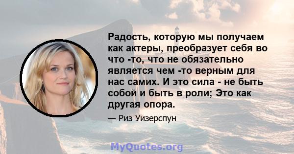 Радость, которую мы получаем как актеры, преобразует себя во что -то, что не обязательно является чем -то верным для нас самих. И это сила - не быть собой и быть в роли; Это как другая опора.