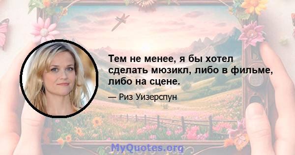 Тем не менее, я бы хотел сделать мюзикл, либо в фильме, либо на сцене.