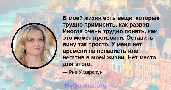 В моей жизни есть вещи, которые трудно примирить, как развод. Иногда очень трудно понять, как это может произойти. Оставить вину так просто. У меня нет времени на ненависть или негатив в моей жизни. Нет места для этого.