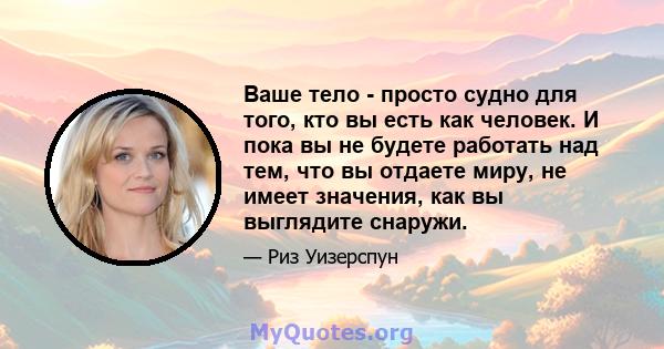 Ваше тело - просто судно для того, кто вы есть как человек. И пока вы не будете работать над тем, что вы отдаете миру, не имеет значения, как вы выглядите снаружи.