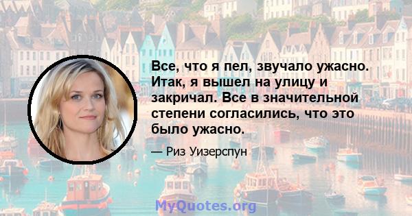 Все, что я пел, звучало ужасно. Итак, я вышел на улицу и закричал. Все в значительной степени согласились, что это было ужасно.