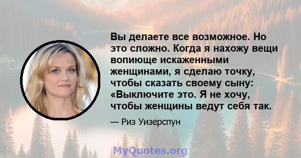 Вы делаете все возможное. Но это сложно. Когда я нахожу вещи вопиюще искаженными женщинами, я сделаю точку, чтобы сказать своему сыну: «Выключите это. Я не хочу, чтобы женщины ведут себя так.