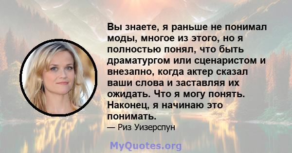 Вы знаете, я раньше не понимал моды, многое из этого, но я полностью понял, что быть драматургом или сценаристом и внезапно, когда актер сказал ваши слова и заставляя их ожидать. Что я могу понять. Наконец, я начинаю