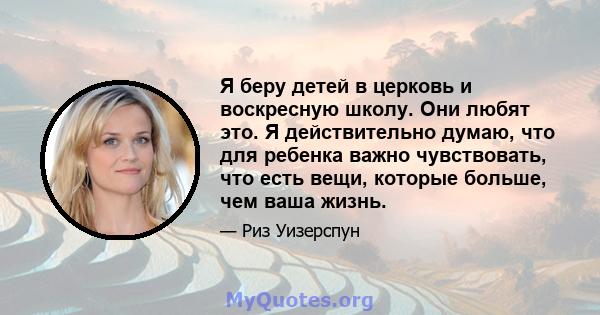 Я беру детей в церковь и воскресную школу. Они любят это. Я действительно думаю, что для ребенка важно чувствовать, что есть вещи, которые больше, чем ваша жизнь.