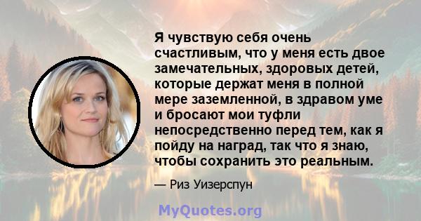 Я чувствую себя очень счастливым, что у меня есть двое замечательных, здоровых детей, которые держат меня в полной мере заземленной, в здравом уме и бросают мои туфли непосредственно перед тем, как я пойду на наград,