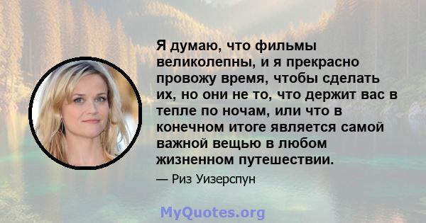 Я думаю, что фильмы великолепны, и я прекрасно провожу время, чтобы сделать их, но они не то, что держит вас в тепле по ночам, или что в конечном итоге является самой важной вещью в любом жизненном путешествии.