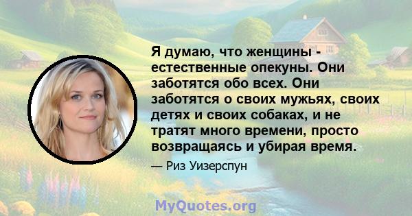 Я думаю, что женщины - естественные опекуны. Они заботятся обо всех. Они заботятся о своих мужьях, своих детях и своих собаках, и не тратят много времени, просто возвращаясь и убирая время.