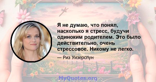 Я не думаю, что понял, насколько я стресс, будучи одиноким родителем. Это было действительно, очень стрессовое. Никому не легко.