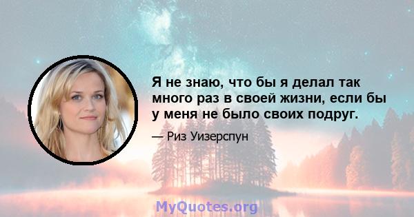 Я не знаю, что бы я делал так много раз в своей жизни, если бы у меня не было своих подруг.