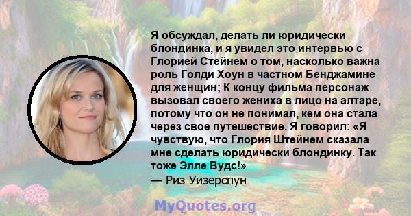 Я обсуждал, делать ли юридически блондинка, и я увидел это интервью с Глорией Стейнем о том, насколько важна роль Голди Хоун в частном Бенджамине для женщин; К концу фильма персонаж вызовал своего жениха в лицо на