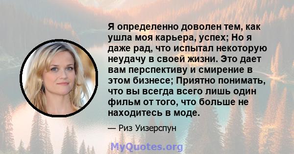 Я определенно доволен тем, как ушла моя карьера, успех; Но я даже рад, что испытал некоторую неудачу в своей жизни. Это дает вам перспективу и смирение в этом бизнесе; Приятно понимать, что вы всегда всего лишь один