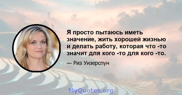 Я просто пытаюсь иметь значение, жить хорошей жизнью и делать работу, которая что -то значит для кого -то для кого -то.