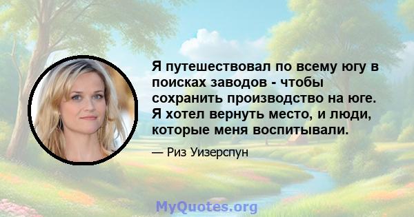 Я путешествовал по всему югу в поисках заводов - чтобы сохранить производство на юге. Я хотел вернуть место, и люди, которые меня воспитывали.