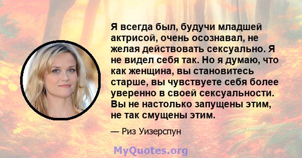 Я всегда был, будучи младшей актрисой, очень осознавал, не желая действовать сексуально. Я не видел себя так. Но я думаю, что как женщина, вы становитесь старше, вы чувствуете себя более уверенно в своей сексуальности.