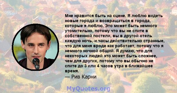 Мне нравится быть на сцене. Я люблю видеть новые города и возвращаться в города, которые я люблю. Это может быть немного утомительно, потому что вы не спите в собственной постели, вы в другой отель каждую ночь, и часы