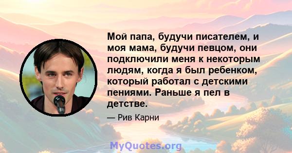 Мой папа, будучи писателем, и моя мама, будучи певцом, они подключили меня к некоторым людям, когда я был ребенком, который работал с детскими пениями. Раньше я пел в детстве.