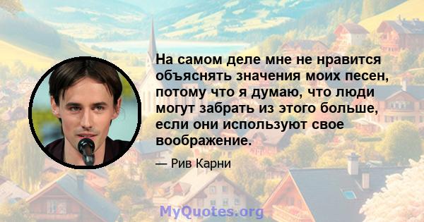 На самом деле мне не нравится объяснять значения моих песен, потому что я думаю, что люди могут забрать из этого больше, если они используют свое воображение.