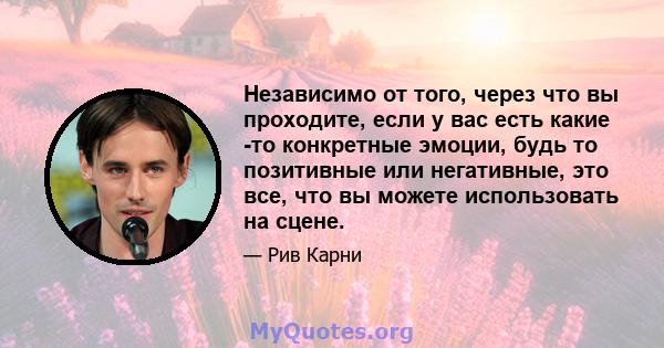 Независимо от того, через что вы проходите, если у вас есть какие -то конкретные эмоции, будь то позитивные или негативные, это все, что вы можете использовать на сцене.