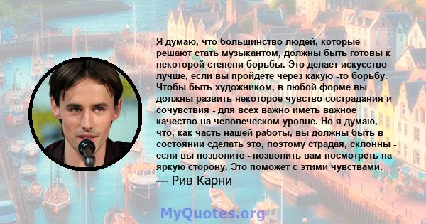 Я думаю, что большинство людей, которые решают стать музыкантом, должны быть готовы к некоторой степени борьбы. Это делает искусство лучше, если вы пройдете через какую -то борьбу. Чтобы быть художником, в любой форме