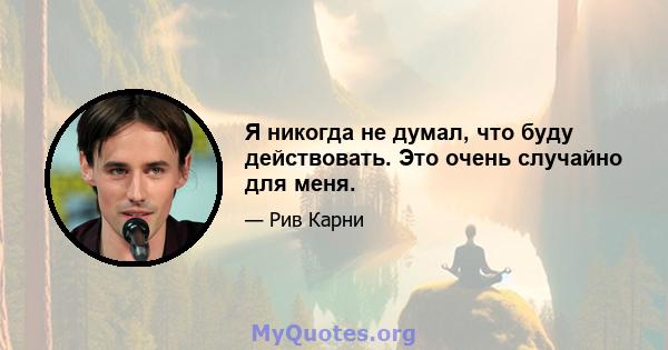 Я никогда не думал, что буду действовать. Это очень случайно для меня.