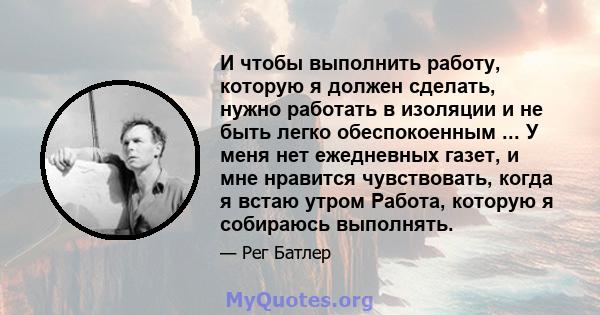 И чтобы выполнить работу, которую я должен сделать, нужно работать в изоляции и не быть легко обеспокоенным ... У меня нет ежедневных газет, и мне нравится чувствовать, когда я встаю утром Работа, которую я собираюсь