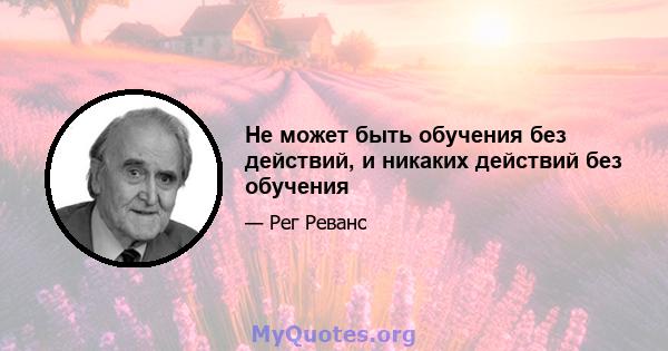 Не может быть обучения без действий, и никаких действий без обучения