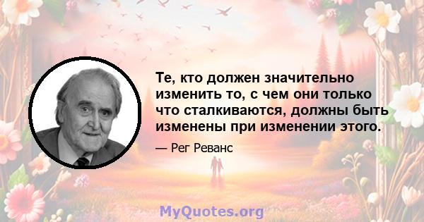 Те, кто должен значительно изменить то, с чем они только что сталкиваются, должны быть изменены при изменении этого.