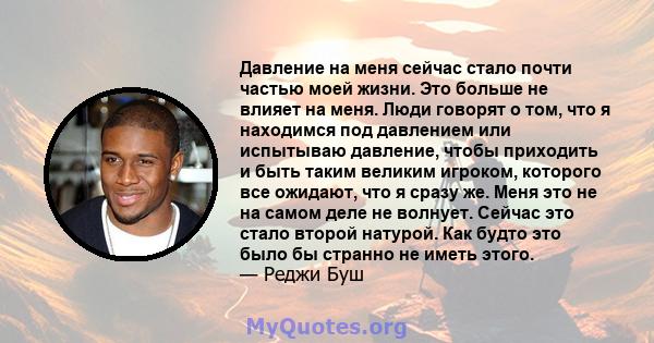 Давление на меня сейчас стало почти частью моей жизни. Это больше не влияет на меня. Люди говорят о том, что я находимся под давлением или испытываю давление, чтобы приходить и быть таким великим игроком, которого все